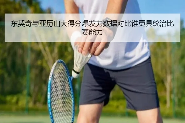 东契奇与亚历山大得分爆发力数据对比谁更具统治比赛能力