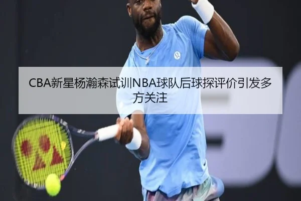 CBA新星杨瀚森试训NBA球队后球探评价引发多方关注