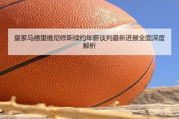 皇家马德里维尼修斯续约年薪谈判最新进展全面深度解析