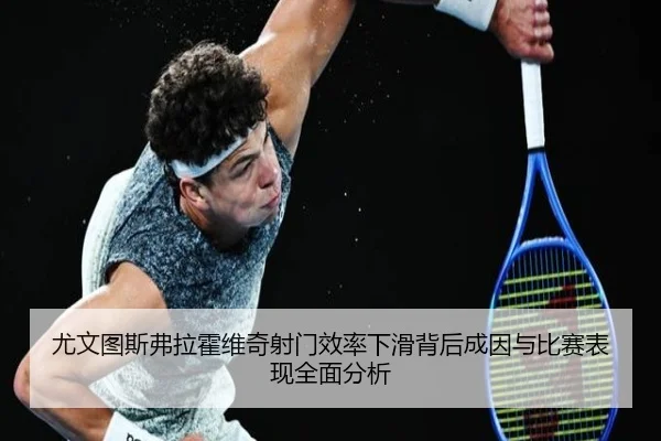 尤文图斯弗拉霍维奇射门效率下滑背后成因与比赛表现全面分析