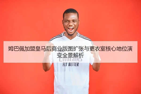 姆巴佩加盟皇马后商业版图扩张与更衣室核心地位演变全景解析
