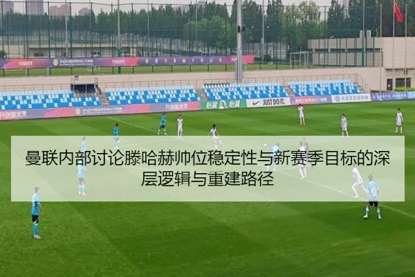 曼联内部讨论滕哈赫帅位稳定性与新赛季目标的深层逻辑与重建路径 | kaiyun