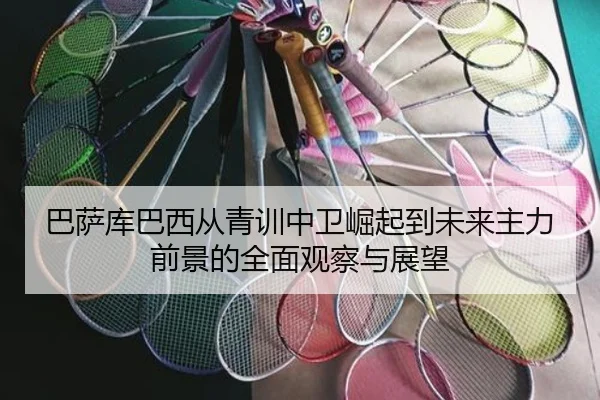 巴萨库巴西从青训中卫崛起到未来主力前景的全面观察与展望 - kaiyun
